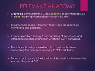 RELEVANT ANATOMY
 Arachnoid comes from the Greek "arachne" meaning spiderweb
+ "eidos" meaning resemblance = spider-web-like.
 Subarachnoid space is the interval between the arachnoid
membrane and pia mater.
 It is occupied by a spongy tissue consisting of trabeculae and
intercommunicating channels in which the CSF is contained.
 The subarachnoid space extends from the basal cisterns
surrounding the brainstem superiorly to S2 level inferiorly.
 Subarachnoid space is the location of the interface between the
vascular tissue and CSF.
 
