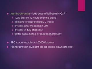  Xanthochromia – because of bilirubin in CSF
 100% present 12 hours after the bleed
 Remains for approximately 2 weeks.
 3 weeks after the bleed in 70%
 4 weeks in 40% of patients
 Better appreciated by spectrophotometry.
 RBC count usually > 1,00000/cumm
 Higher protein level d/t blood break down product.
 