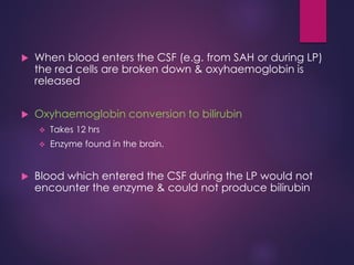  When blood enters the CSF (e.g. from SAH or during LP)
the red cells are broken down & oxyhaemoglobin is
released
 Oxyhaemoglobin conversion to bilirubin
 Takes 12 hrs
 Enzyme found in the brain.
 Blood which entered the CSF during the LP would not
encounter the enzyme & could not produce bilirubin
 