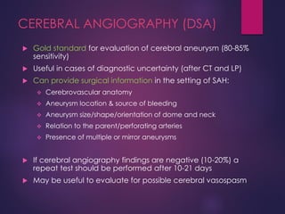 CEREBRAL ANGIOGRAPHY (DSA)
 Gold standard for evaluation of cerebral aneurysm (80-85%
sensitivity)
 Useful in cases of diagnostic uncertainty (after CT and LP)
 Can provide surgical information in the setting of SAH:
 Cerebrovascular anatomy
 Aneurysm location & source of bleeding
 Aneurysm size/shape/orientation of dome and neck
 Relation to the parent/perforating arteries
 Presence of multiple or mirror aneurysms
 If cerebral angiography findings are negative (10-20%) a
repeat test should be performed after 10-21 days
 May be useful to evaluate for possible cerebral vasospasm
 