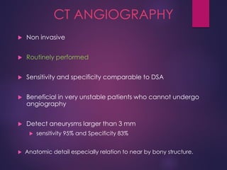 CT ANGIOGRAPHY
 Non invasive
 Routinely performed
 Sensitivity and specificity comparable to DSA
 Beneficial in very unstable patients who cannot undergo
angiography
 Detect aneurysms larger than 3 mm
 sensitivity 95% and Specificity 83%
 Anatomic detail especially relation to near by bony structure.
 