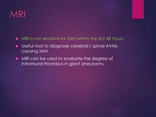 MRI
 MRI is not sensitive for SAH within the first 48 hours.
 Useful tool to diagnose cerebral / spinal AVMs
causing SAH
 MRI can be used to evaluate the degree of
intramural thrombus in giant aneurysms.
 