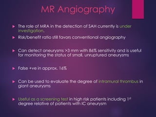 MR Angiography
 The role of MRA in the detection of SAH currently is under
investigation.
 Risk/benefit ratio still favors conventional angiography
 Can detect aneurysms >3 mm with 86% sensitivity and is useful
for monitoring the status of small, unruptured aneurysms
 False +ve in approx. 16%
 Can be used to evaluate the degree of intramural thrombus in
giant aneurysms
 Useful as a screening test in high risk patients including 1st
degree relative of patients with IC aneurysm
 
