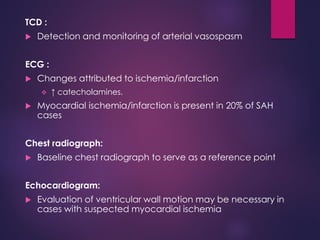 TCD :
 Detection and monitoring of arterial vasospasm
ECG :
 Changes attributed to ischemia/infarction
 ↑ catecholamines.
 Myocardial ischemia/infarction is present in 20% of SAH
cases
Chest radiograph:
 Baseline chest radiograph to serve as a reference point
Echocardiogram:
 Evaluation of ventricular wall motion may be necessary in
cases with suspected myocardial ischemia
 