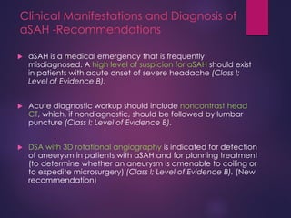 Clinical Manifestations and Diagnosis of
aSAH -Recommendations
 aSAH is a medical emergency that is frequently
misdiagnosed. A high level of suspicion for aSAH should exist
in patients with acute onset of severe headache (Class I;
Level of Evidence B).
 Acute diagnostic workup should include noncontrast head
CT, which, if nondiagnostic, should be followed by lumbar
puncture (Class I; Level of Evidence B).
 DSA with 3D rotational angiography is indicated for detection
of aneurysm in patients with aSAH and for planning treatment
(to determine whether an aneurysm is amenable to coiling or
to expedite microsurgery) (Class I; Level of Evidence B). (New
recommendation)
 