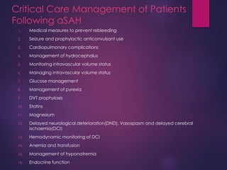 Critical Care Management of Patients
Following aSAH
1. Medical measures to prevent rebleeding
2. Seizure and prophylactic anticonvulsant use
3. Cardiopulmonary complications
4. Management of hydrocephalus
5. Monitoring intravascular volume status
6. Managing intravascular volume status
7. Glucose management
8. Management of pyrexia
9. DVT prophylaxis
10. Statins
11. Magnesium
12. Delayed neurological deterioration(DND), Vasospasm and delayed cerebral
ischaemia(DCI)
13. Hemodynamic monitoring of DCI
14. Anemia and transfusion
15. Management of hyponatremia
16. Endocrine function
 