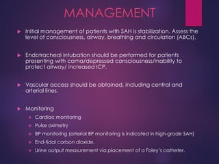 MANAGEMENT
 Initial management of patients with SAH is stabilization. Assess the
level of consciousness, airway, breathing and circulation (ABCs).
 Endotracheal intubation should be performed for patients
presenting with coma/depressed consciousness/inability to
protect airway/ increased ICP.
 Vascular access should be obtained, including central and
arterial lines.
 Monitoring
 Cardiac monitoring
 Pulse oximetry
 BP monitoring (arterial BP monitoring is indicated in high-grade SAH)
 End-tidal carbon dioxide.
 Urine output measurement via placement of a Foley’s catheter.
 