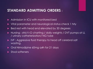 STANDARD ADMITTING ORDERS :
 Admission in ICU with monitored bed
 Vital parameter and neurological status check 1 hrly
 Bed rest with head end elevated by 30 degrees
 Nursing : strict I-O charting / daily weights / DVT pumps at LL
/ urinary catheterization/ NG tube
 IVF : Aggressive fluid therapy to head off cerebral salt
wasting.
 Oral Nimodipine 60mg q4h for 21 days
 Stool softeners
 