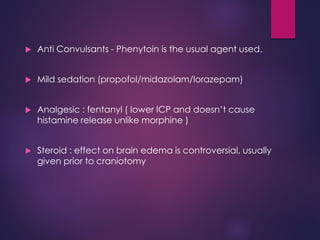  Anti Convulsants - Phenytoin is the usual agent used.
 Mild sedation (propofol/midazolam/lorazepam)
 Analgesic : fentanyl ( lower ICP and doesn’t cause
histamine release unlike morphine )
 Steroid : effect on brain edema is controversial, usually
given prior to craniotomy
 