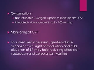  Oxygenation :
 Non intubated - Oxygen support to maintain SPo2>92
 Intubated - Normocarbia & Po2 > 100 mm Hg
 Monitoring of CVP
 For unsecured aneurysm , gentle volume
expansion with slight hemodilution and mild
elevation of BP may help reducing effects of
vasospasm and cerebral salt wasting
 