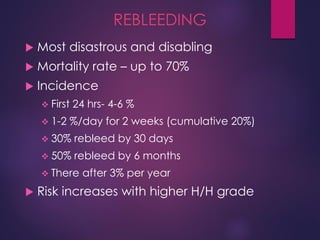 REBLEEDING
 Most disastrous and disabling
 Mortality rate – up to 70%
 Incidence
 First 24 hrs- 4-6 %
 1-2 %/day for 2 weeks (cumulative 20%)
 30% rebleed by 30 days
 50% rebleed by 6 months
 There after 3% per year
 Risk increases with higher H/H grade
 