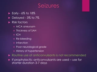 Seizures
 Early - 6% to 18%
 Delayed - 3% to 7%
 Risk factors
 MCA aneurysm
 Thickness of SAH
 ICH
 Re-bleeding
 Infarction
 Poor neurological grade
 History of hypertension
 Routine use of anticonvulsants is not recommended
 If prophylactic anticonvulsants are used – use for
shorter duration 3-7 days
 