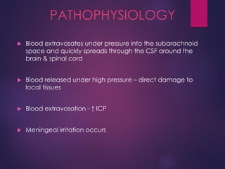 PATHOPHYSIOLOGY
 Blood extravasates under pressure into the subarachnoid
space and quickly spreads through the CSF around the
brain & spinal cord
 Blood released under high pressure – direct damage to
local tissues
 Blood extravasation - ↑ ICP
 Meningeal irritation occurs
 