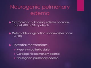 Neurogenic pulmonary
edema
 Symptomatic pulmonary edema occurs in
about 20% of SAH patients
 Detectable oxygenation abnormalities occur
in 80%
 Potential mechanisms:
 Hyper-sympathetic state
 Cardiogenic pulmonary edema
 Neurogenic pulmonary edema
 