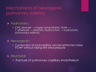 Mechanisms of neurogenic
pulmonary edema
 Hydrostatic:
 CNS disorder → hyper-sympathetic state →
↑ afterload → diastolic dysfunction → hydrostatic
pulmonary edema
 Neurogenic:
 Contraction of postcapillary venular sphincters raises
PCWP without raising left atrial pressure
 Structural:
 Fracture of pulmonary capillary endothelium
 