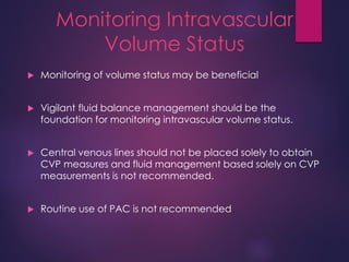 Monitoring Intravascular
Volume Status
 Monitoring of volume status may be beneficial
 Vigilant fluid balance management should be the
foundation for monitoring intravascular volume status.
 Central venous lines should not be placed solely to obtain
CVP measures and fluid management based solely on CVP
measurements is not recommended.
 Routine use of PAC is not recommended
 