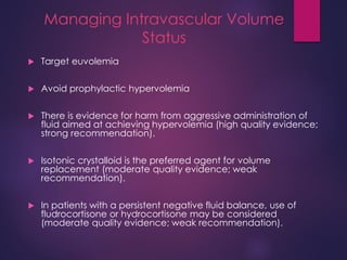 Managing Intravascular Volume
Status
 Target euvolemia
 Avoid prophylactic hypervolemia
 There is evidence for harm from aggressive administration of
fluid aimed at achieving hypervolemia (high quality evidence;
strong recommendation).
 Isotonic crystalloid is the preferred agent for volume
replacement (moderate quality evidence; weak
recommendation).
 In patients with a persistent negative fluid balance, use of
fludrocortisone or hydrocortisone may be considered
(moderate quality evidence; weak recommendation).
 