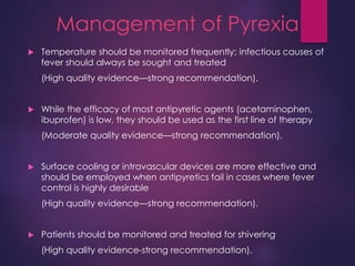 Management of Pyrexia
 Temperature should be monitored frequently; infectious causes of
fever should always be sought and treated
(High quality evidence—strong recommendation).
 While the efficacy of most antipyretic agents (acetaminophen,
ibuprofen) is low, they should be used as the first line of therapy
(Moderate quality evidence—strong recommendation).
 Surface cooling or intravascular devices are more effective and
should be employed when antipyretics fail in cases where fever
control is highly desirable
(High quality evidence—strong recommendation).
 Patients should be monitored and treated for shivering
(High quality evidence-strong recommendation).
 