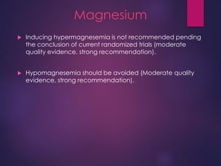 Magnesium
 Inducing hypermagnesemia is not recommended pending
the conclusion of current randomized trials (moderate
quality evidence, strong recommendation).
 Hypomagnesemia should be avoided (Moderate quality
evidence, strong recommendation).
 