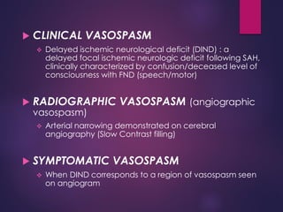  CLINICAL VASOSPASM
 Delayed ischemic neurological deficit (DIND) : a
delayed focal ischemic neurologic deficit following SAH,
clinically characterized by confusion/deceased level of
consciousness with FND (speech/motor)
 RADIOGRAPHIC VASOSPASM (angiographic
vasospasm)
 Arterial narrowing demonstrated on cerebral
angiography (Slow Contrast filling)
 SYMPTOMATIC VASOSPASM
 When DIND corresponds to a region of vasospasm seen
on angiogram
 