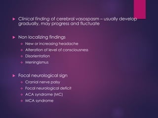  Clinical finding of cerebral vasospasm – usually develop
gradually, may progress and fluctuate
 Non localizing findings
 New or increasing headache
 Alteration of level of consciousness
 Disorientation
 Meningismus
 Focal neurological sign
 Cranial nerve palsy
 Focal neurological deficit
 ACA syndrome (MC)
 MCA syndrome
 