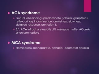  ACA syndrome
 Frontal lobe findings predominate ( abulia, grasp/suck
reflex, urinary incontinence, drowsiness, slowness,
delayed response, confusion ).
 B/L ACA infract are usually d/t vasospasm after AComA
aneurysm rupture
 MCA syndrome
 Hemiparesis, monoparesis, aphasia, ideomotor apraxia
 