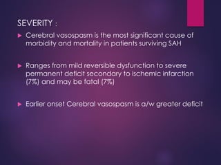 SEVERITY :
 Cerebral vasospasm is the most significant cause of
morbidity and mortality in patients surviving SAH
 Ranges from mild reversible dysfunction to severe
permanent deficit secondary to ischemic infarction
(7%) and may be fatal (7%)
 Earlier onset Cerebral vasospasm is a/w greater deficit
 