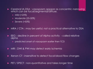  Cerebral IA-DSA : vasospasm appear as concentric narrowing
which can be focal/segmental/diffuse.
 Mild (<25%)
 Moderate (25-50%)
 Severe (>50%)
 MRA / CTA : may be useful, not a practical alternative to DSA
 EEG : decline in percent of Alpha activity - called relative
alpha
 predicted onset of vasospasm earlier then TCD
 MRI : DWI & PWI may detect early ischemia
 Xenon CT : insensitive to detect focal blood flow changes
 PET / SPECT : non-quantitative and takes longer time
 