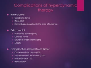 Complications of hyperdynamic
therapy
 Intra cranial
 Cerebral edema
 Raised ICP
 Hemorrhagic infarction in the area of ischemia
 Extra cranial
 Pulmonary edema (17%)
 Cardiac failure
 Dilutional hyponatremia (3%)
 MI (2%)
 Complication related to catheter
 Catheter related sepsis (13%)
 Subclavian vein thrombosis (1.3%)
 Pneumothorax (1%)
 Hemothorax
 