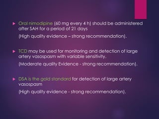  Oral nimodipine (60 mg every 4 h) should be administered
after SAH for a period of 21 days
(High quality evidence – strong recommendation).
 TCD may be used for monitoring and detection of large
artery vasospasm with variable sensitivity.
(Moderate quality Evidence - strong recommendation).
 DSA is the gold standard for detection of large artery
vasospasm
(High quality evidence - strong recommendation).
 