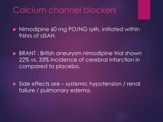 Calcium channel blockers
 Nimodipine 60 mg PO/NG q4h, initiated within
96hrs of aSAH.
 BRANT : British aneurysm nimodipine trial shown
22% vs. 33% incidence of cerebral infarction in
compared to placebo.
 Side effects are – systemic hypotension / renal
failure / pulmonary edema.
 