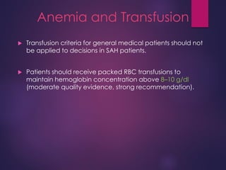 Anemia and Transfusion
 Transfusion criteria for general medical patients should not
be applied to decisions in SAH patients.
 Patients should receive packed RBC transfusions to
maintain hemoglobin concentration above 8–10 g/dl
(moderate quality evidence, strong recommendation).
 