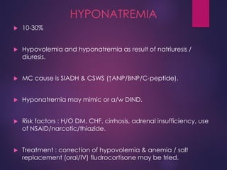 HYPONATREMIA
 10-30%
 Hypovolemia and hyponatremia as result of natriuresis /
diuresis.
 MC cause is SIADH & CSWS (↑ANP/BNP/C-peptide).
 Hyponatremia may mimic or a/w DIND.
 Risk factors : H/O DM, CHF, cirrhosis, adrenal insufficiency, use
of NSAID/narcotic/thiazide.
 Treatment : correction of hypovolemia & anemia / salt
replacement (oral/IV) fludrocortisone may be tried.
 