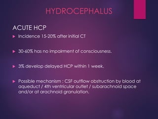 HYDROCEPHALUS
ACUTE HCP
 Incidence 15-20% after initial CT
 30-60% has no impairment of consciousness.
 3% develop delayed HCP within 1 week.
 Possible mechanism : CSF outflow obstruction by blood at
aqueduct / 4th ventricular outlet / subarachnoid space
and/or at arachnoid granulation.
 