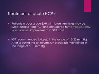 Treatment of acute HCP :
 Patients in poor grade SAH with large ventricles may be
symptomatic from HCP and considered for ventriculostomy,
which causes improvement in 80% cases.
 ICP recommended to keep in the range of 15-25 mm Hg.
After securing the aneurysm ICP should be maintained in
the range of 5-10 mm Hg.
 