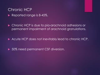 Chronic HCP
 Reported range is 8-45%.
 Chronic HCP is due to pia-arachnoid adhesions or
permanent impairment of arachnoid granulations.
 Acute HCP does not inevitably lead to chronic HCP.
 50% need permanent CSF diversion.
 