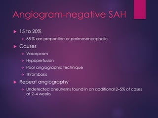 Angiogram-negative SAH
 15 to 20%
 65 % are prepontine or perimesencephalic
 Causes
 Vasospasm
 Hypoperfusion
 Poor angiographic technique
 Thrombosis
 Repeat angiography
 Undetected aneurysms found in an additional 2–5% of cases
at 2–4 weeks
 
