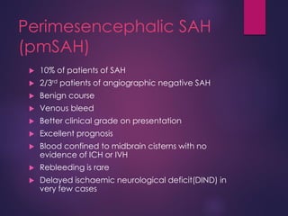 Perimesencephalic SAH
(pmSAH)
 10% of patients of SAH
 2/3rd patients of angiographic negative SAH
 Benign course
 Venous bleed
 Better clinical grade on presentation
 Excellent prognosis
 Blood confined to midbrain cisterns with no
evidence of ICH or IVH
 Rebleeding is rare
 Delayed ischaemic neurological deficit(DIND) in
very few cases
 