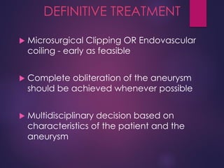 DEFINITIVE TREATMENT
 Microsurgical Clipping OR Endovascular
coiling - early as feasible
 Complete obliteration of the aneurysm
should be achieved whenever possible
 Multidisciplinary decision based on
characteristics of the patient and the
aneurysm
 
