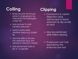 Coiling
 Endovascular technique
done in angiography by
interventional radiologists
under GA
 May be best if small
necked aneurysm
 Used in particularly
sensitive areas e.g. basilar
tip
 Must be able to access
the aneurysm (e.g. any
stenosis or tortuous vessels)
 Like dome:neck ratio to
be 2:1 or greater
Clipping
 Craniotomy & careful
dissection using
microscope to reach
aneurysm & clip usually
at neck
 May be performed
after failed clipping
 If aneurysm can’t be
reached by the
endovascular root
 