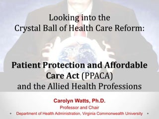 Looking into the
Crystal Ball of Health Care Reform:



Patient Protection and Affordable
         Care Act (PPACA)
 and the Allied Health Professions
                     Carolyn Watts, Ph.D.
                        Professor and Chair
 Department of Health Administration, Virginia Commonwealth University
 