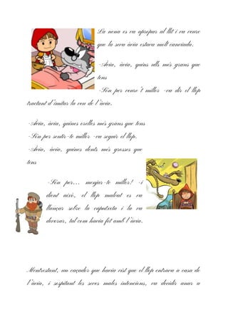 La nena es va apropar al llit i va veure
que la seva àvia estava molt canviada.
-Àvia, àvia, quins ulls més grans que
tens
-Són per veure’t millor -va dir el llop
tractant d’imitar la veu de l’àvia.
-Àvia, àvia, quines orelles més grans que tens
-Són per sentir-te millor -va seguir el llop.
-Àvia, àvia, quines dents més grosses que
tens
-Són per… menjar-te millor! -i
dient això, el llop malvat es va
llançar sobre la caputxeta i la va
devorar, tal com havia fet amb l’àvia.
Mentrestant, un caçador que havia vist que el llop entrava a casa de
l’àvia, i sospitant les seves males intencions, va decidir anar a
 