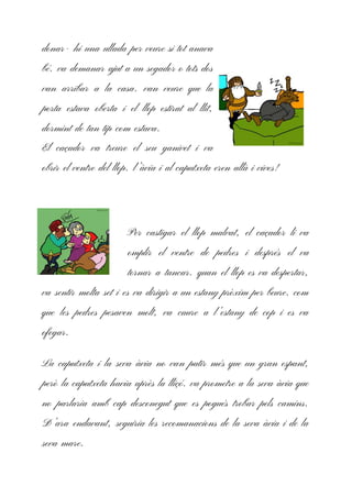 donar- hi una ullada per veure si tot anava
bé. va demanar ajut a un segador o tots dos
van arribar a la casa. van veure que la
porta estava oberta i el llop estirat al llit,
dormint de tan tip com estava.
El caçador va treure el seu ganivet i va
obrir el ventre del llop. l’àvia i al caputxeta eren allà i vives!
Per castigar el llop malvat, el caçador li va
omplir el ventre de pedres i després el va
tornar a tancar. quan el llop es va despertar,
va sentir molta set i es va dirigir a un estany pròxim per beure. com
que les pedres pesaven molt, va caure a l’estany de cop i es va
ofegar.
La caputxeta i la seva àvia no van patir més que un gran espant,
però la caputxeta havia après la lliçó. va prometre a la seva àvia que
no parlaria amb cap desconegut que es pogués trobar pels camins.
D’ara endavant, seguiria les recomanacions de la seva àvia i de la
seva mare.
 