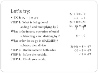 Let’s try:
 EX 3:
STEP 1: What is being done?
adding 3 and multiplying by 2
What is the inverse operation of each?
subtracting 5 and dividing by 2
What order do we go in (SADMEP)?
subtract then divide
STEP 2: Do the same to both sides.
STEP 3: Isolate the variable.
STEP 4: Check your work.
– 3 – 3
2x + 0 = -20
So, 2x = -20
2x + 3 = -17
x = -10
2x + 3 = -17
2 2
2(-10) + 3 = -17
-20 + 3 = -17
-17 = -17
 