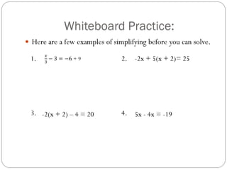 Whiteboard Practice:
1. 2.
3. 4.
𝑥
3
− 3 = −6 + 9 -2x + 5(x + 2)= 25
-2(x + 2) – 4 = 20 5x - 4x = -19
 Here are a few examples of simplifying before you can solve.
 