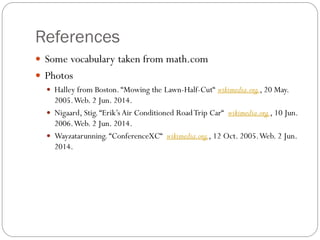 References
 Some vocabulary taken from math.com
 Photos
 Halley from Boston. “Mowing the Lawn-Half-Cut“ wikimedia.org., 20 May.
2005.Web. 2 Jun. 2014.
 Nigaard, Stig. “Erik’s Air Conditioned RoadTrip Car“ wikimedia.org., 10 Jun.
2006.Web. 2 Jun. 2014.
 Wayzatarunning. “ConferenceXC“ wikimedia.org., 12 Oct. 2005.Web. 2 Jun.
2014.
 