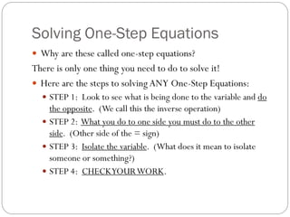 Solving One-Step Equations
 Why are these called one-step equations?
There is only one thing you need to do to solve it!
 Here are the steps to solving ANY One-Step Equations:
 STEP 1: Look to see what is being done to the variable and do
the opposite. (We call this the inverse operation)
 STEP 2: What you do to one side you must do to the other
side. (Other side of the = sign)
 STEP 3: Isolate the variable. (What does it mean to isolate
someone or something?)
 STEP 4: CHECKYOURWORK.
 