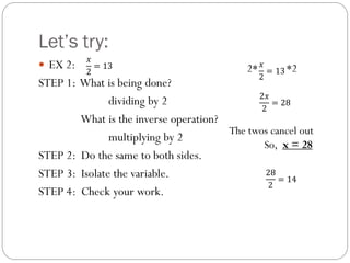 Let’s try:
 EX 2:
STEP 1: What is being done?
dividing by 2
What is the inverse operation?
multiplying by 2
STEP 2: Do the same to both sides.
STEP 3: Isolate the variable.
STEP 4: Check your work.
2* *2
The twos cancel out
So, x = 28
𝑥
2
= 13
2𝑥
2
= 28
28
2
= 14
𝑥
2
= 13
 
