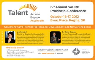 6th Annual SAHRP
                                                                                       Provincial Conference
                                                                                       October 16-17, 2012
                                                                                       Evraz Place, Regina, SK

           Saskatchewan’s Premier Professional Development and Networking Event

                           Lyn Heward                                                           Dr. Denis Cauvier
SPEAKERS




                           Director of Creation for Cirque de Soleil                            Human Resources & Leadership Expert
                           Lyn Heward has worked with Cirque du Soleil for 20 years,            Dr. Cauvier is widely recognized as North America’s top
                           filling every role from acrobatic scouting coordinator               speaker on the topics of finding and keeping great staff.
                           to President and COO of the Cirque’s Creative Content                He has authored eight best-selling books on the topic
                           Division (2000-2005). She currently tours the world                  and developed practical low-cost methods of attracting,
                           lecturing on the subject of creativity and its connection            pre-screening, selecting, leading, developing, engaging
                           to both human and corporate growth and success.                      and retaining exceptional people.


            Who should attend?
            • 	HR Professionals & Consultants                     Early Bird registration opens in June!
            • 	Business Owners, Employers & Managers
            • 	HR Educators & Students                            Visit www.sahrp.ca to register.
            • 	Service & Product Suppliers
 