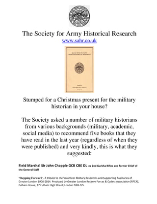 The Society for Army Historical Research 
www.sahr.co.uk 
Stumped for a Christmas present for the military 
historian in your house? 
The Society asked a number of military historians 
from various backgrounds (military, academic, 
social media) to recommend five books that they 
have read in the last year (regardless of when they 
were published) and very kindly, this is what they 
suggested: 
Field Marshal Sir John Chapple GCB CBE DL ex 2nd Gurkha Rifles and former Chief of 
the General Staff 
‘Stepping Forward’. A tribute to the Volunteer Military Reservists and Supporting Auxiliaries of 
Greater London 1908-2014. Produced by Greater London Reserve Forces & Cadets Association [RFCA], 
Fulham House, 87 Fulham High Street, London SW6 3JS. 
 